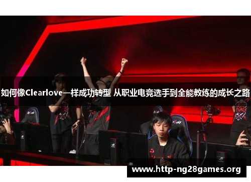 如何像Clearlove一样成功转型 从职业电竞选手到全能教练的成长之路