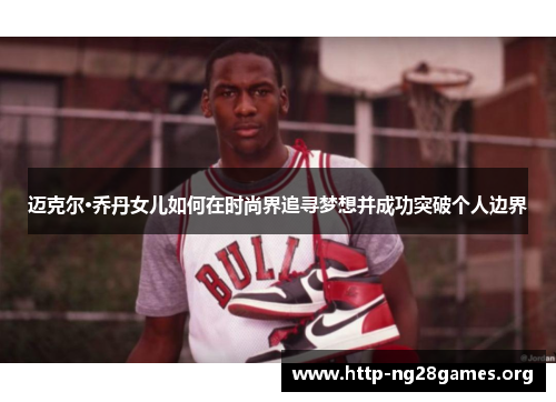 迈克尔·乔丹女儿如何在时尚界追寻梦想并成功突破个人边界 迈克尔·乔丹女儿如何在时尚界追寻梦想并成功突破个人边界