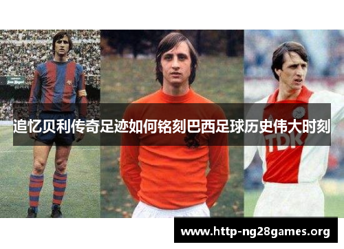 追忆贝利传奇足迹如何铭刻巴西足球历史伟大时刻 追忆贝利传奇足迹如何铭刻巴西足球历史伟大时刻
