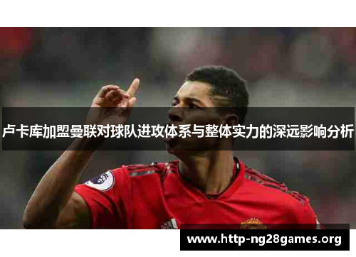 卢卡库加盟曼联对球队进攻体系与整体实力的深远影响分析