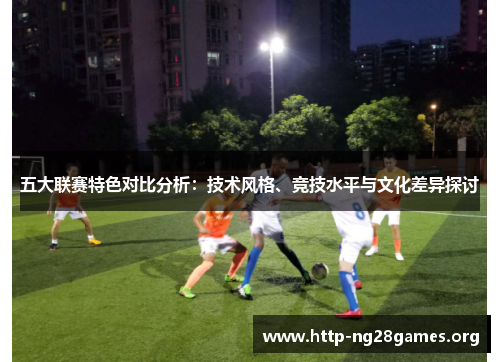 五大联赛特色对比分析:技术风格、竞技水平与文化差异探讨 五大联赛特色对比分析:技术风格、竞技水平与文化差异探讨