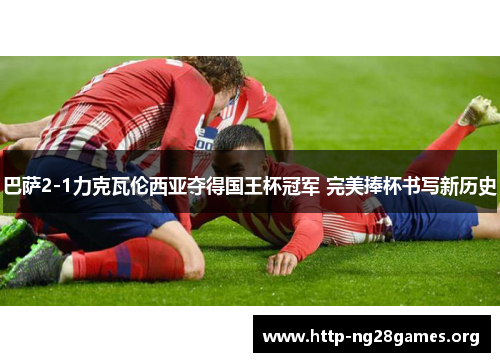 巴萨2-1力克瓦伦西亚夺得国王杯冠军 完美捧杯书写新历史 巴萨2-1力克瓦伦西亚夺得国王杯冠军 完美捧杯书写新历史